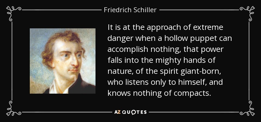 It is at the approach of extreme danger when a hollow puppet can accomplish nothing, that power falls into the mighty hands of nature, of the spirit giant-born, who listens only to himself, and knows nothing of compacts. - Friedrich Schiller