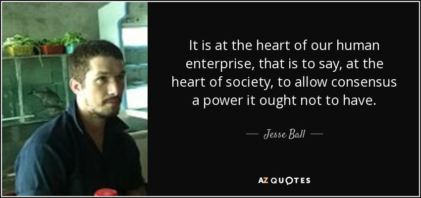 It is at the heart of our human enterprise, that is to say, at the heart of society, to allow consensus a power it ought not to have. - Jesse Ball