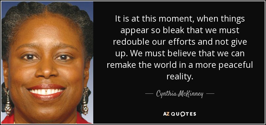 It is at this moment, when things appear so bleak that we must redouble our efforts and not give up. We must believe that we can remake the world in a more peaceful reality. - Cynthia McKinney