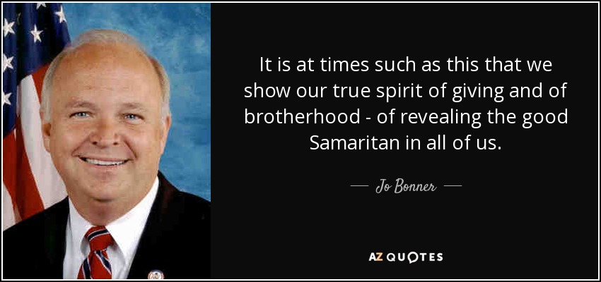It is at times such as this that we show our true spirit of giving and of brotherhood - of revealing the good Samaritan in all of us. - Jo Bonner