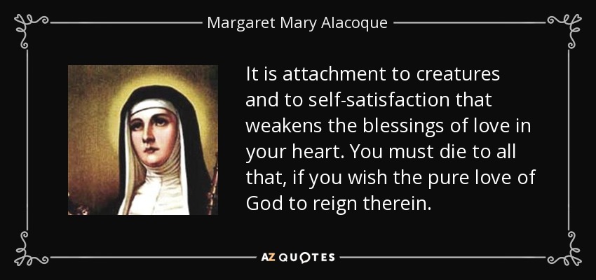 It is attachment to creatures and to self-satisfaction that weakens the blessings of love in your heart. You must die to all that, if you wish the pure love of God to reign therein. - Margaret Mary Alacoque