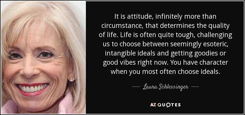 It is attitude, infinitely more than circumstance, that determines the quality of life. Life is often quite tough, challenging us to choose between seemingly esoteric, intangible ideals and getting goodies or good vibes right now. You have character when you most often choose ideals. - Laura Schlessinger