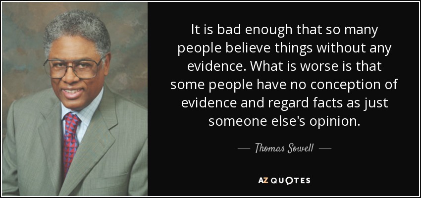 It is bad enough that so many people believe things without any evidence. What is worse is that some people have no conception of evidence and regard facts as just someone else's opinion. - Thomas Sowell