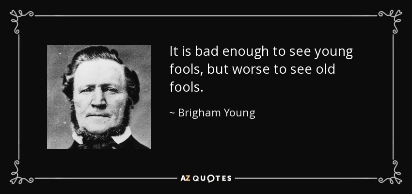 It is bad enough to see young fools, but worse to see old fools. - Brigham Young