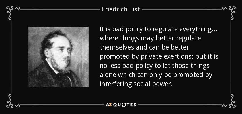 It is bad policy to regulate everything... where things may better regulate themselves and can be better promoted by private exertions; but it is no less bad policy to let those things alone which can only be promoted by interfering social power. - Friedrich List