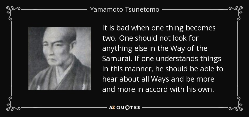 It is bad when one thing becomes two. One should not look for anything else in the Way of the Samurai. If one understands things in this manner, he should be able to hear about all Ways and be more and more in accord with his own. - Yamamoto Tsunetomo