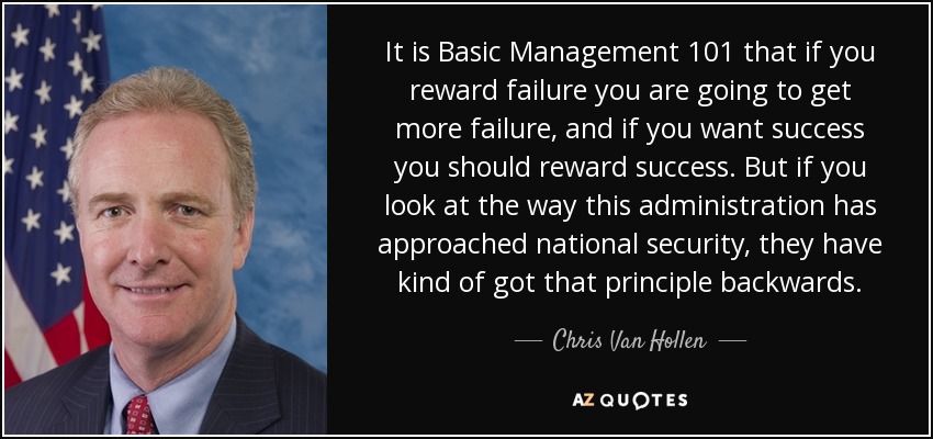 It is Basic Management 101 that if you reward failure you are going to get more failure, and if you want success you should reward success. But if you look at the way this administration has approached national security, they have kind of got that principle backwards. - Chris Van Hollen