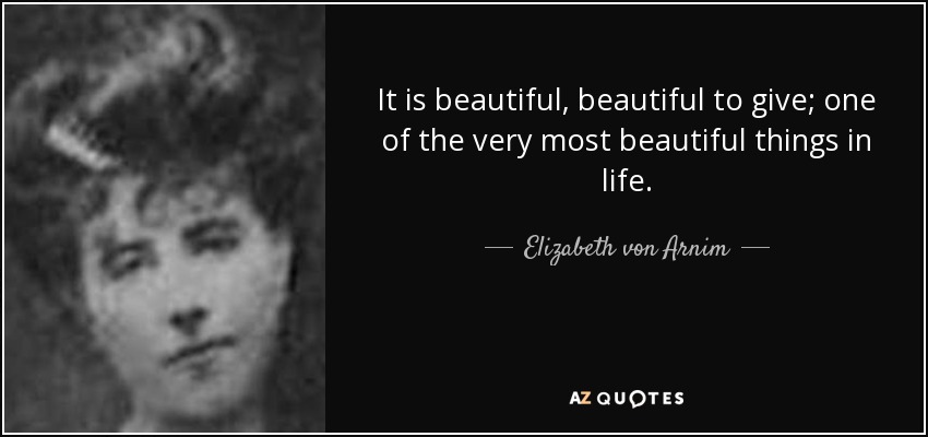 It is beautiful, beautiful to give; one of the very most beautiful things in life. - Elizabeth von Arnim