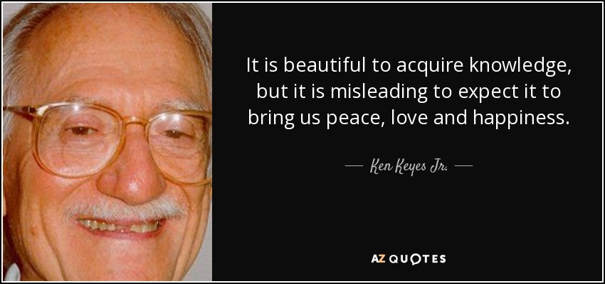 It is beautiful to acquire knowledge, but it is misleading to expect it to bring us peace, love and happiness. - Ken Keyes Jr.