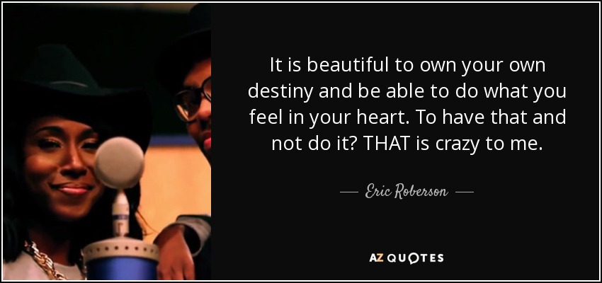 It is beautiful to own your own destiny and be able to do what you feel in your heart. To have that and not do it? THAT is crazy to me. - Eric Roberson