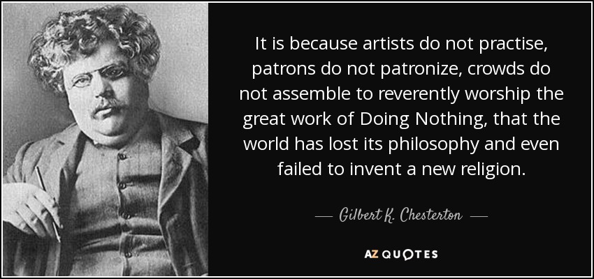 It is because artists do not practise, patrons do not patronize, crowds do not assemble to reverently worship the great work of Doing Nothing, that the world has lost its philosophy and even failed to invent a new religion. - Gilbert K. Chesterton