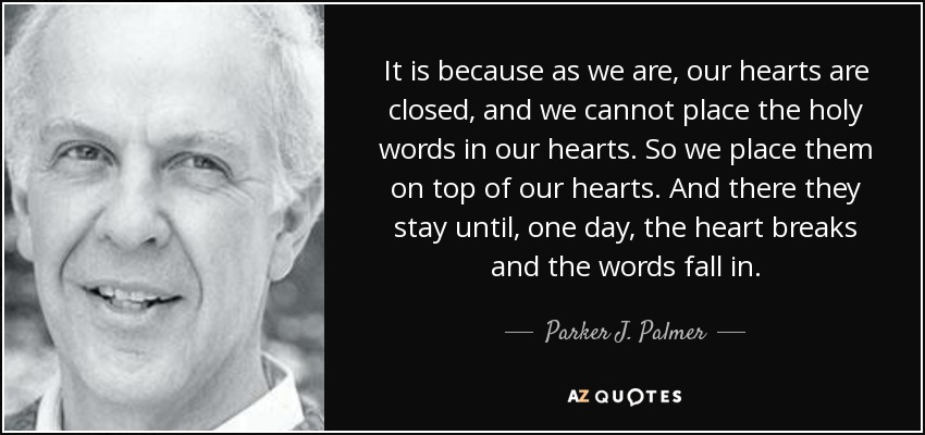 It is because as we are, our hearts are closed, and we cannot place the holy words in our hearts. So we place them on top of our hearts. And there they stay until, one day, the heart breaks and the words fall in. - Parker J. Palmer