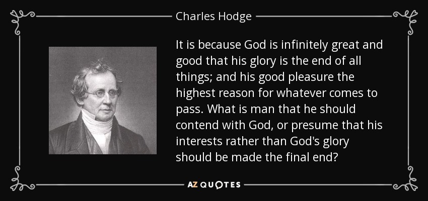 It is because God is infinitely great and good that his glory is the end of all things; and his good pleasure the highest reason for whatever comes to pass. What is man that he should contend with God, or presume that his interests rather than God's glory should be made the final end? - Charles Hodge