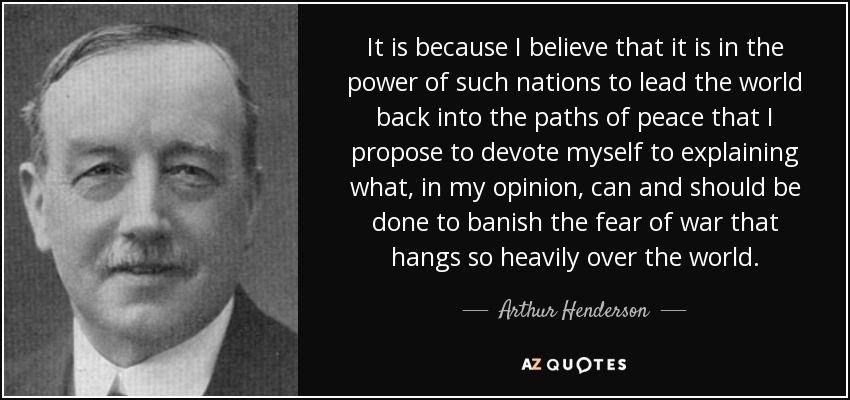 It is because I believe that it is in the power of such nations to lead the world back into the paths of peace that I propose to devote myself to explaining what, in my opinion, can and should be done to banish the fear of war that hangs so heavily over the world. - Arthur Henderson