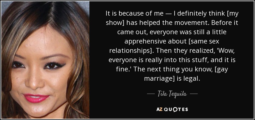 It is because of me — I definitely think [my show] has helped the movement. Before it came out, everyone was still a little apprehensive about [same sex relationships]. Then they realized, 'Wow, everyone is really into this stuff, and it is fine.' The next thing you know, [gay marriage] is legal. - Tila Tequila