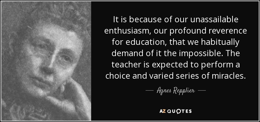 It is because of our unassailable enthusiasm, our profound reverence for education, that we habitually demand of it the impossible. The teacher is expected to perform a choice and varied series of miracles. - Agnes Repplier