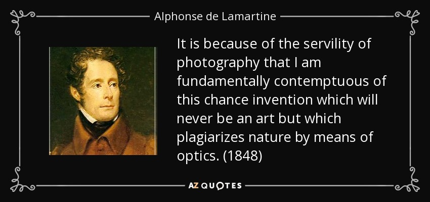 It is because of the servility of photography that I am fundamentally contemptuous of this chance invention which will never be an art but which plagiarizes nature by means of optics. (1848) - Alphonse de Lamartine