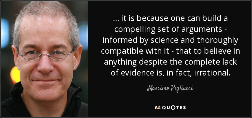 ... it is because one can build a compelling set of arguments - informed by science and thoroughly compatible with it - that to believe in anything despite the complete lack of evidence is, in fact, irrational. - Massimo Pigliucci