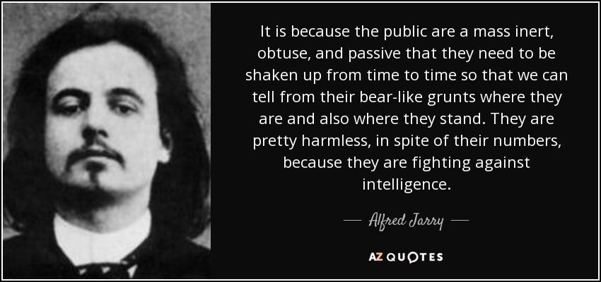 It is because the public are a mass inert, obtuse, and passive that they need to be shaken up from time to time so that we can tell from their bear-like grunts where they are and also where they stand. They are pretty harmless, in spite of their numbers, because they are fighting against intelligence. - Alfred Jarry