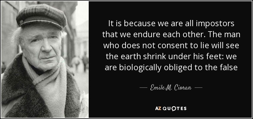 It is because we are all impostors that we endure each other. The man who does not consent to lie will see the earth shrink under his feet: we are biologically obliged to the false - Emile M. Cioran