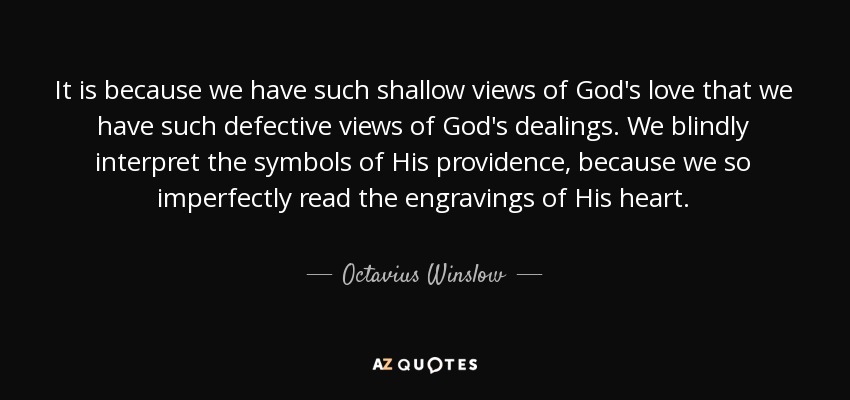 It is because we have such shallow views of God's love that we have such defective views of God's dealings. We blindly interpret the symbols of His providence, because we so imperfectly read the engravings of His heart. - Octavius Winslow