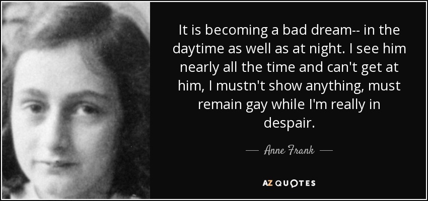 It is becoming a bad dream-- in the daytime as well as at night. I see him nearly all the time and can't get at him, I mustn't show anything, must remain gay while I'm really in despair. - Anne Frank