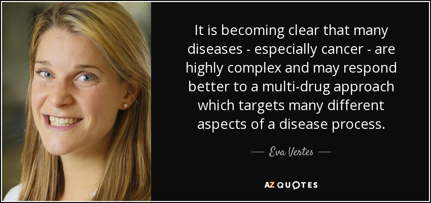 It is becoming clear that many diseases - especially cancer - are highly complex and may respond better to a multi-drug approach which targets many different aspects of a disease process. - Eva Vertes