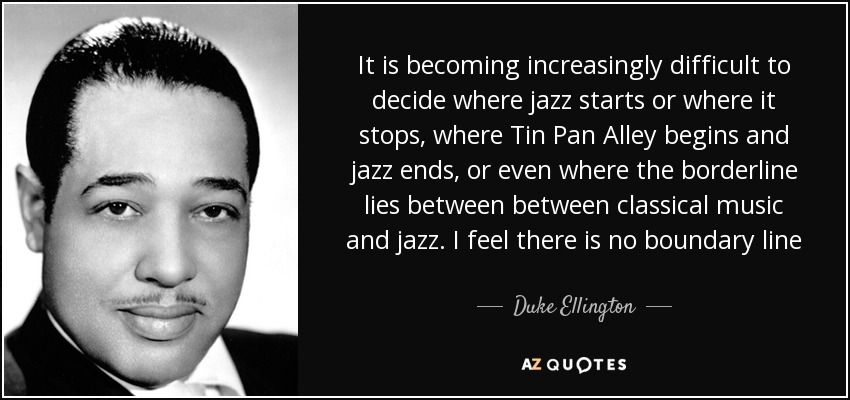 It is becoming increasingly difficult to decide where jazz starts or where it stops, where Tin Pan Alley begins and jazz ends, or even where the borderline lies between between classical music and jazz. I feel there is no boundary line - Duke Ellington