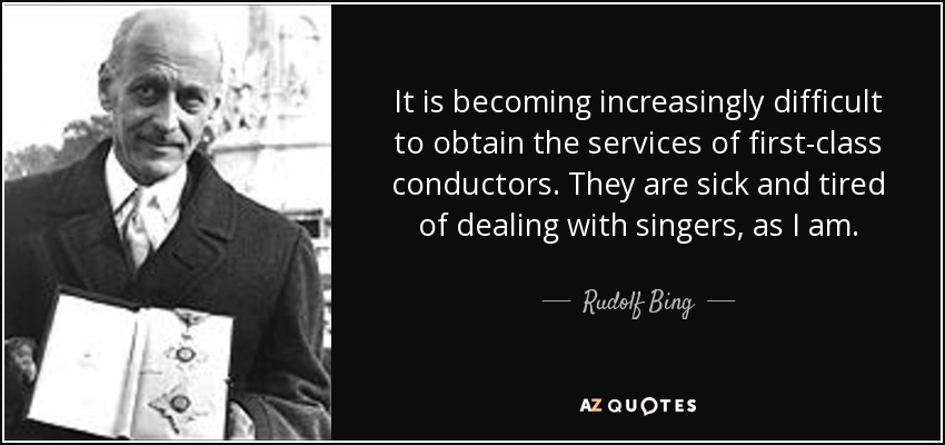 It is becoming increasingly difficult to obtain the services of first-class conductors. They are sick and tired of dealing with singers, as I am. - Rudolf Bing