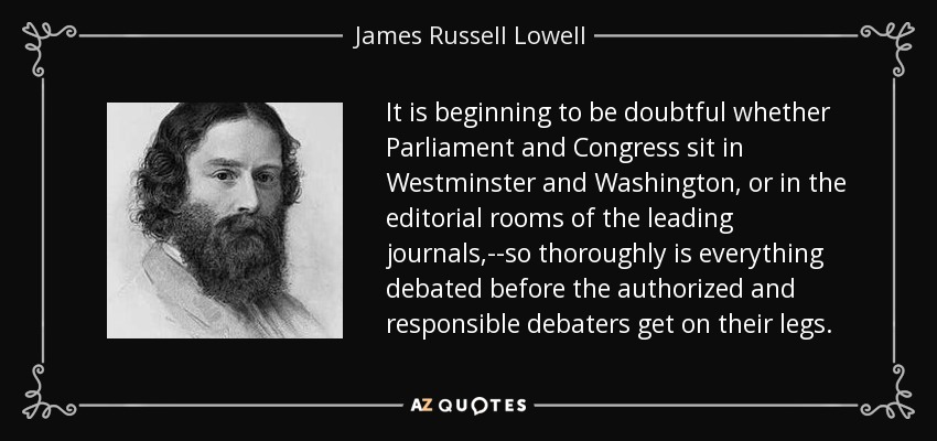 It is beginning to be doubtful whether Parliament and Congress sit in Westminster and Washington, or in the editorial rooms of the leading journals,--so thoroughly is everything debated before the authorized and responsible debaters get on their legs. - James Russell Lowell