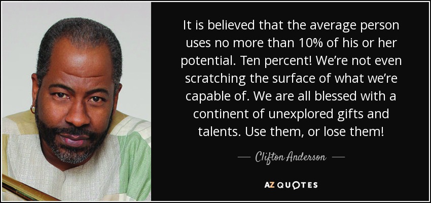It is believed that the average person uses no more than 10% of his or her potential. Ten percent! We’re not even scratching the surface of what we’re capable of. We are all blessed with a continent of unexplored gifts and talents. Use them, or lose them! - Clifton Anderson