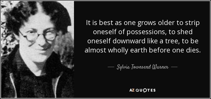 It is best as one grows older to strip oneself of possessions, to shed oneself downward like a tree, to be almost wholly earth before one dies. - Sylvia Townsend Warner