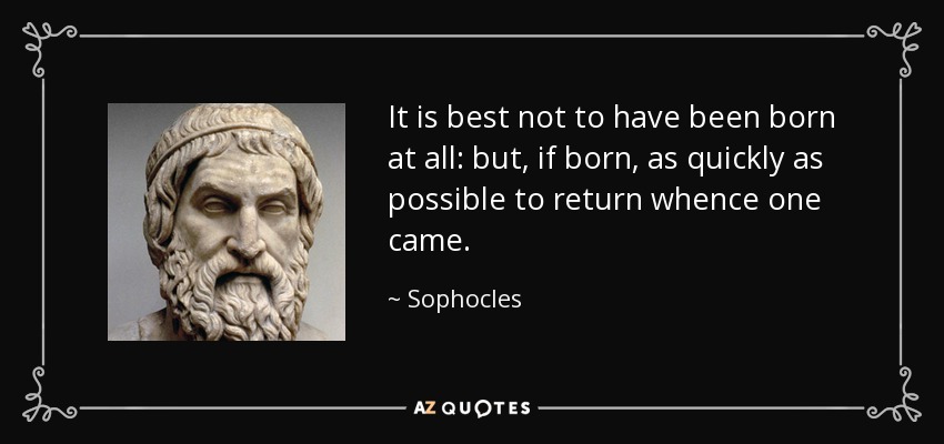 It is best not to have been born at all: but, if born, as quickly as possible to return whence one came. - Sophocles