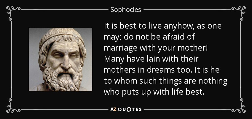 It is best to live anyhow, as one may; do not be afraid of marriage with your mother! Many have lain with their mothers in dreams too. It is he to whom such things are nothing who puts up with life best. - Sophocles