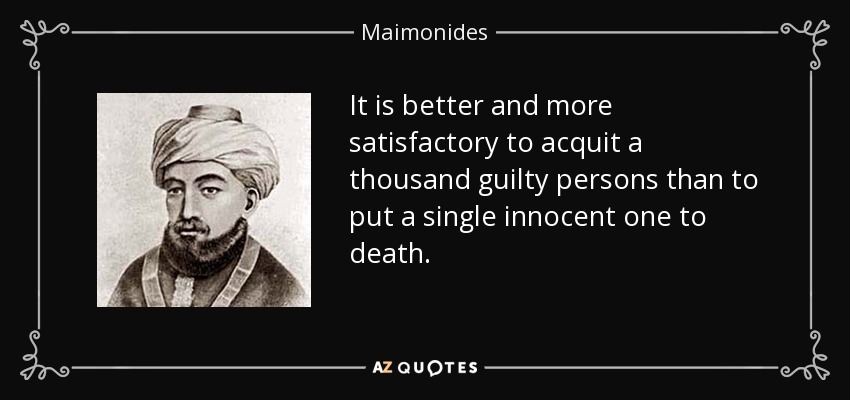 It is better and more satisfactory to acquit a thousand guilty persons than to put a single innocent one to death. - Maimonides