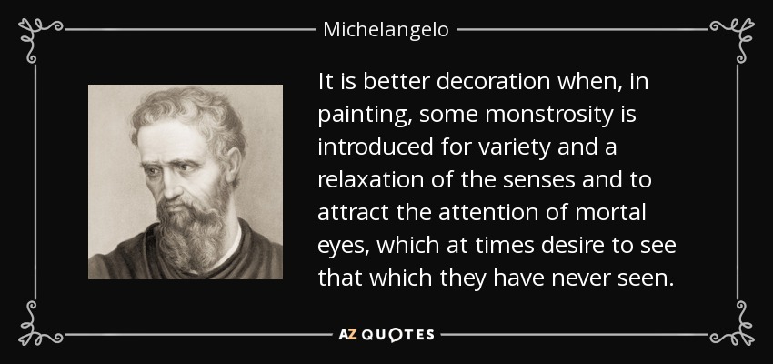 It is better decoration when, in painting, some monstrosity is introduced for variety and a relaxation of the senses and to attract the attention of mortal eyes, which at times desire to see that which they have never seen. - Michelangelo