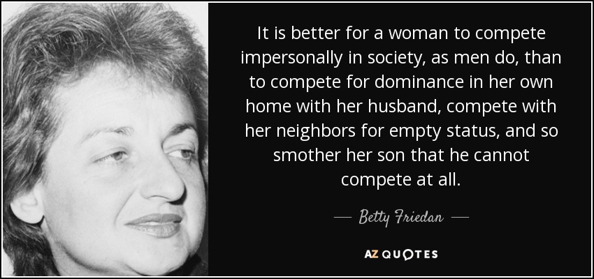 It is better for a woman to compete impersonally in society, as men do, than to compete for dominance in her own home with her husband, compete with her neighbors for empty status, and so smother her son that he cannot compete at all. - Betty Friedan