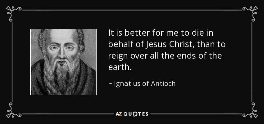 It is better for me to die in behalf of Jesus Christ, than to reign over all the ends of the earth. - Ignatius of Antioch