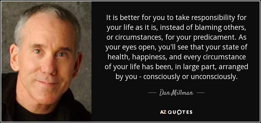 It is better for you to take responsibility for your life as it is, instead of blaming others, or circumstances, for your predicament. As your eyes open, you'll see that your state of health, happiness, and every circumstance of your life has been, in large part, arranged by you - consciously or unconsciously. - Dan Millman