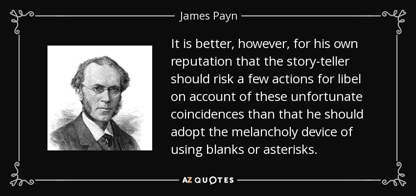 It is better, however, for his own reputation that the story-teller should risk a few actions for libel on account of these unfortunate coincidences than that he should adopt the melancholy device of using blanks or asterisks. - James Payn