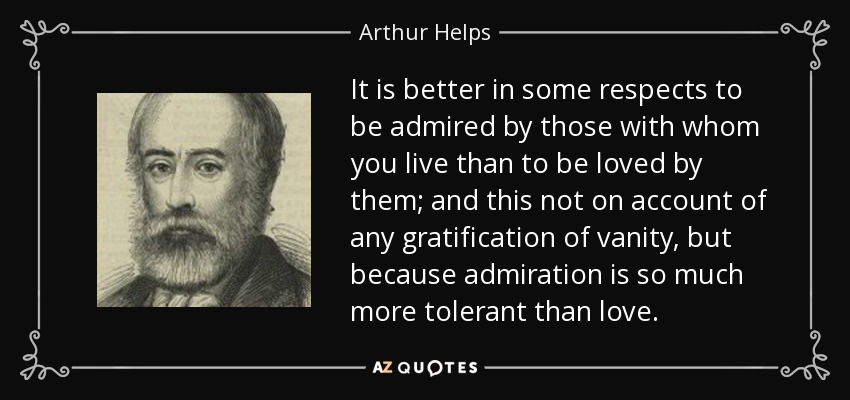 It is better in some respects to be admired by those with whom you live than to be loved by them; and this not on account of any gratification of vanity, but because admiration is so much more tolerant than love. - Arthur Helps