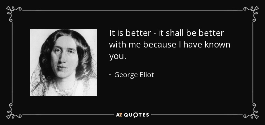 It is better - it shall be better with me because I have known you. - George Eliot
