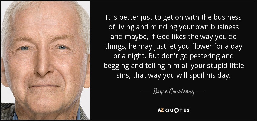 It is better just to get on with the business of living and minding your own business and maybe, if God likes the way you do things, he may just let you flower for a day or a night. But don't go pestering and begging and telling him all your stupid little sins, that way you will spoil his day. - Bryce Courtenay