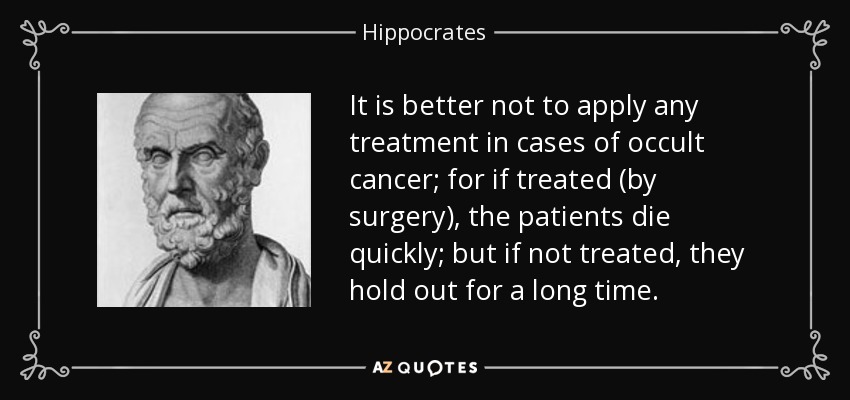 It is better not to apply any treatment in cases of occult cancer; for if treated (by surgery), the patients die quickly; but if not treated, they hold out for a long time. - Hippocrates