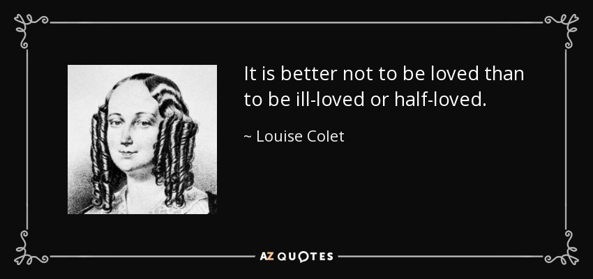 It is better not to be loved than to be ill-loved or half-loved. - Louise Colet
