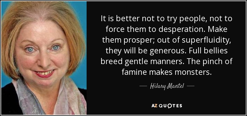 It is better not to try people, not to force them to desperation. Make them prosper; out of superfluidity, they will be generous. Full bellies breed gentle manners. The pinch of famine makes monsters. - Hilary Mantel
