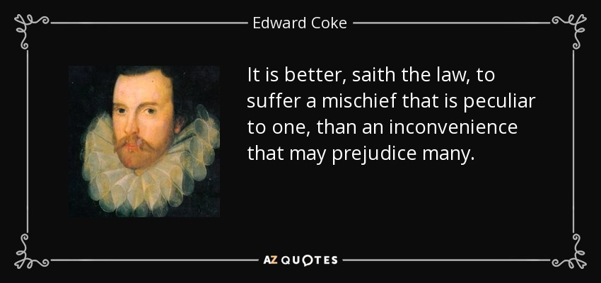 It is better, saith the law, to suffer a mischief that is peculiar to one, than an inconvenience that may prejudice many. - Edward Coke