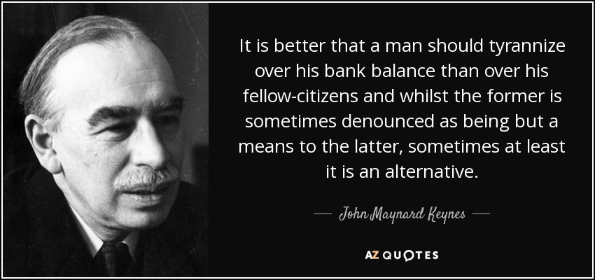 It is better that a man should tyrannize over his bank balance than over his fellow-citizens and whilst the former is sometimes denounced as being but a means to the latter, sometimes at least it is an alternative. - John Maynard Keynes