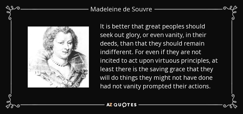 It is better that great peoples should seek out glory, or even vanity, in their deeds, than that they should remain indifferent . For even if they are not incited to act upon virtuous principles, at least there is the saving grace that they will do things they might not have done had not vanity prompted their actions. - Madeleine de Souvre, marquise de Sable