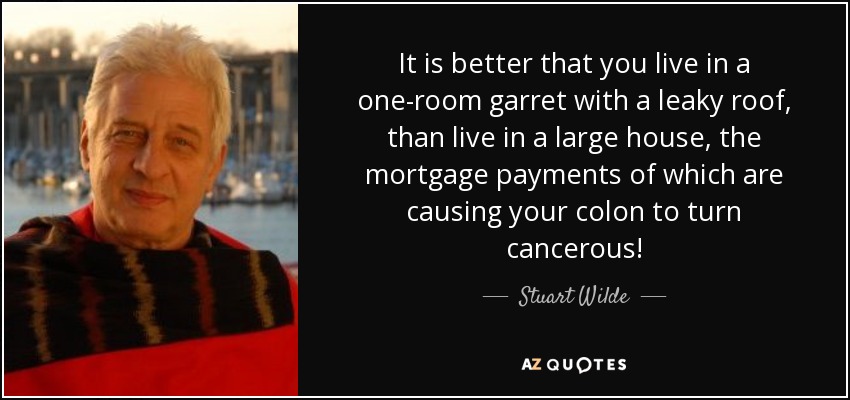 It is better that you live in a one-room garret with a leaky roof, than live in a large house, the mortgage payments of which are causing your colon to turn cancerous! - Stuart Wilde